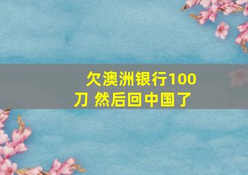 欠澳洲银行100刀 然后回中国了